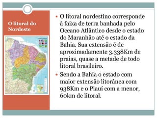  O litoral nordestino corresponde
O litoral do     à faixa de terra banhada pelo
Nordeste         Oceano Atlântico desde o estado
                 do Maranhão até o estado da
                 Bahia. Sua extensão é de
                 aproximadamente 3.338Km de
                 praias, quase a metade de todo
                 litoral brasileiro.
                Sendo a Bahia o estado com
                 maior extensão litorânea com
                 938Km e o Piauí com a menor,
                 60km de litoral.
 