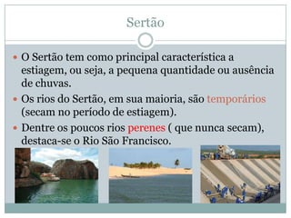 Sertão

 O Sertão tem como principal característica a
  estiagem, ou seja, a pequena quantidade ou ausência
  de chuvas.
 Os rios do Sertão, em sua maioria, são temporários
  (secam no período de estiagem).
 Dentre os poucos rios perenes ( que nunca secam),
  destaca-se o Rio São Francisco.
 