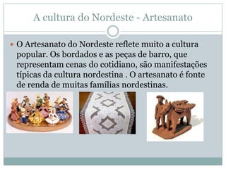 A cultura do Nordeste - Artesanato

 O Artesanato do Nordeste reflete muito a cultura
    popular. Os bordados e as peças de barro, que
    representam cenas do cotidiano, são manifestações
    típicas da cultura nordestina . O artesanato é fonte
    de renda de muitas famílias nordestinas.

 