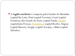 A região nordeste é composta pelos Estados do Maranhão
(capital São Luís), Piauí (capital Teresina), Ceará (capital
Fortaleza), Rio Grande do Norte (capital Natal), Paraíba 
(capital João Pessoa), Pernambuco (capital Recife), Alagoas
(capital Maceió), Sergipe (capital Aracaju), e Bahia (capital
Salvador).
 
