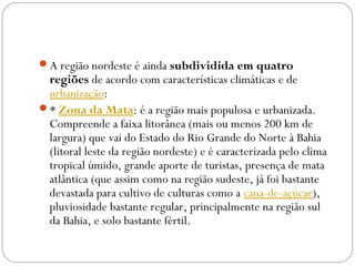 A região nordeste é ainda subdividida em quatro
regiões de acordo com características climáticas e de 
urbanização:
* Zona da Mata: é a região mais populosa e urbanizada.
Compreende a faixa litorânea (mais ou menos 200 km de
largura) que vai do Estado do Rio Grande do Norte à Bahia
(litoral leste da região nordeste) e é caracterizada pelo clima
tropical úmido, grande aporte de turistas, presença de mata
atlântica (que assim como na região sudeste, já foi bastante
devastada para cultivo de culturas como a cana-de-açúcar),
pluviosidade bastante regular, principalmente na região sul
da Bahia, e solo bastante fértil.
 