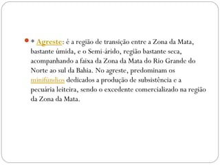 * Agreste: é a região de transição entre a Zona da Mata,
bastante úmida, e o Semi-árido, região bastante seca,
acompanhando a faixa da Zona da Mata do Rio Grande do
Norte ao sul da Bahia. No agreste, predominam os 
minifúndios dedicados a produção de subsistência e a
pecuária leiteira, sendo o excedente comercializado na região
da Zona da Mata.
 