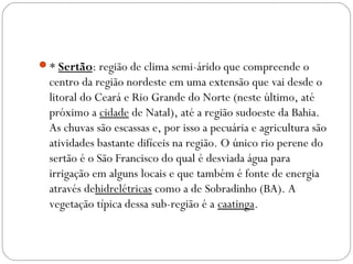 * Sertão: região de clima semi-árido que compreende o
centro da região nordeste em uma extensão que vai desde o
litoral do Ceará e Rio Grande do Norte (neste último, até
próximo a cidade de Natal), até a região sudoeste da Bahia.
As chuvas são escassas e, por isso a pecuária e agricultura são
atividades bastante difíceis na região. O único rio perene do
sertão é o São Francisco do qual é desviada água para
irrigação em alguns locais e que também é fonte de energia
através dehidrelétricas como a de Sobradinho (BA). A
vegetação típica dessa sub-região é a caatinga.
 