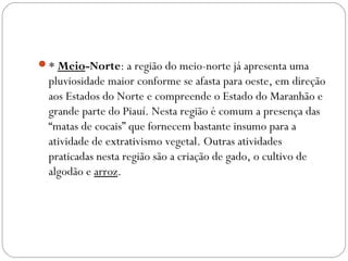 * Meio-Norte: a região do meio-norte já apresenta uma
pluviosidade maior conforme se afasta para oeste, em direção
aos Estados do Norte e compreende o Estado do Maranhão e
grande parte do Piauí. Nesta região é comum a presença das
“matas de cocais” que fornecem bastante insumo para a
atividade de extrativismo vegetal. Outras atividades
praticadas nesta região são a criação de gado, o cultivo de
algodão e arroz.
 