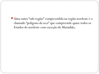 Uma outra “sub-região” compreendida na região nordeste é o
chamado “polígono da seca” que compreende quase todos os
Estados do nordeste com exceção do Maranhão.
 