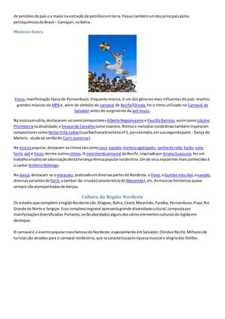 de petróleodopaís e a maiorna extraçãode petróleoemterra.Possui tambémumdosprincipaispolos
petroquímicosdoBrasil – Camaçari,na Bahia.
Músicae dança
Frevo, manifestação típica de Pernambuco. Enquanto música, é um dos gêneros mais influentes do país: revelou
grandes músicos da MPB e, além de símbolo do carnaval de Recife/Olinda, foi o ritmo utilizado no Carnaval de
Salvador antes do surgimento da axé music.
Na músicaerudita,destacaram-se comocompositores AlbertoNepomuceno e PaurilloBarroso,assimcomo Liduíno
Pitombeiranaatualidade,e Eleazarde Carvalho comomaestro.Ritmose melodiasnordestinastambéminspiraram
compositorescomo HeitorVilla-Lobos(cujaBachianabrasileiranº5, por exemplo,emsuasegundaparte - Dança do
Martelo- alude ao sertãodo Cariri cearense).
Na músicapopular,destacam-se ritmostaiscomo coco, xaxado, marteloagalopado,sambade roda,baião,xote,
forró,axé e frevo,dentre outros ritmos.Omovimentoarmorial doRecife,inspiradoporArianoSuassuna,fezum
trabalhoeruditode valorizaçãodestaherançarítmicapopularnordestina.Umde seusexpoentesmaisconhecidosé
o cantor AntônioNóbrega.
Na dança,destacam-se omaracatu, praticadoemdiversaspartesdoNordeste,o frevo,obumba-meu-boi,oxaxado,
diversasvariantesdo forró,otambor-de-crioula(característicodo Maranhão),etc.Asmúsicasfolclóricasquase
sempre sãoacompanhadasde danças.
Cultura da Região Nordeste
Os estadosque compõemaregiãoNordeste são:Alagoas,Bahia,Ceará,Maranhão,Paraíba, Pernambuco,Piauí,Rio
Grande do Norte e Sergipe.Esse complexoregional apresentagrande diversidadecultural,compostapor
manifestaçõesdiversificadas.Portanto,serãoabordadosalgunsdosvárioselementosculturaisdaregiãoem
destaque:
O carnaval é o eventopopularmaisfamosodoNordeste,especialmente emSalvador,Olindae Recife.Milharesde
turistassão atraídos para o carnaval nordestino,que se caracterizapelariquezamusical e alegriados foliões.
 