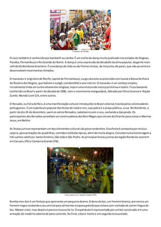 Carnaval de Olinda
O coco tambémé conhecidoporbambelô ouzamba.É um estilode dançamuitopraticadonosestadosde Alagoas,
Paraíba, Pernambucoe RioGrande do Norte.A dança é uma expressãododesabafodaalmapopular,dagente mais
sofridadoNordeste brasileiro.Éumadança de roda ou de fileirasmistas, de conjunto,de pares,que vãoaocentroe
desenvolvemmovimentosritmados.
O maracatu é origináriode Recife,capital de Pernambuco,surgiudurante asprocissõesemlouvoraNossaSenhora
do RosáriodosNegros,que batiamo xangô,(candomblé) oanointeiro.Omaracatu é um cortejosimples,
inicialmente tinhaumcunhoaltamente religioso,hoje é umamisturade músicaprimitivae teatro.Ficoubastante
conhecidonoBrasil a partir da décadade 1990, com o movimentomanguebeat,lideradoporChicoScience e Nação
Zumbi,MundoLivre S/A,entre outros.
O Reisado,ouFoliade Reis,é umamanifestaçãocultural introduzidanoBrasil colonial,trazidapeloscolonizadores
portugueses.Éumespetáculopopulardasfestasde natal e reis,cujopalcoé a praça pública, arua. NoNordeste,a
partir dodia 24 de dezembro,saemosváriosReisados,cadabairrocom o seu,cantandoe dançando.Os
participantesdosReisadosacreditamsercontinuadoresdosReisMagosque vieramdoOriente paravisitaro Menino
Jesus,emBelém.
As festasjuninasrepresentamumdoselementosculturaisdopovonordestino.Essafestaé compostapormúsica
caipira,apresentaçõesde quadrilhas,comidase bebidastípicas,alémde muitaalegria.Consistenumahomenagema
trêssantos católicos:SantoAntônio,SãoJoãoe São Pedro.AsprincipiasfestasjuninasdaregiãoNordeste ocorrem
emCaruaru (PE) e CampinaGrande (PB).
Festa junina em Campina Grande (PB)
Bumbameu boi é um festejoque apresentaumpequenodrama.Odonodoboi,um homembranco,pre senciaum
homemnegroroubandooseuanimal para alimentaraesposagrávidaque estavacom vontade de comerlíngua de
boi.Matam o boi,mas depoisé precisoressuscitá-lo.Oespetáculoé representadoporumboi construído emuma
armação de madeiracobertade panocolorido.Aofinal,oboi é mortoe emseguidaressuscitado.
 