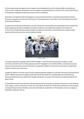 O frevosurgiuatravésda capoeira,poisocapoeiristasai dançandoo frevoàfrente doscordões,dasbandas de
música.É uma criação de compositoresde músicaligeira,especialmente paraocarnaval.Com o passar dotempo,o
estiloganhouumgingadocompostoporpassossoltose acrobáticos.
Quilomboé umfolguedotradicional alagoano,temapuramente brasileiro,revivendoaépocado Brasil Colônia.
Dramatizaa fugados escravosque foram buscar umlocal seguropara se escondernaserra da Barriga,formandoo
QuilombodosPalmares.
A capoeirafoi introduzidanoBrasil pelosescravosafricanose é consideradaumamodalidadede lutae tambémde
dança. Rapidamente adquiriuadeptosnosestados nordestinos,principalmente naBahiae Pernambuco.O
instrumentoutilizadoduranteasapresentaçõesde capoeiraé oberimbau,constituídode arco,cabaça cortada,
caxixi (cestinhacomsementes),varetae dobrão(moeda).
Roda de Capoeira
A festade Iemanjáé um agradecimentoàRainhadoMar. A maiorfestade Iemanjáocorre na Bahia,no Rio
Vermelho,dia2de fevereiro.Todasaspessoasque têm“obrigação”com a RainhadoMar se dirigemparaa praia.
Nesse eventocultural háoencontrode todosos candomblésdaBahia.Levamflorese presentes,principalmente
espelhos,pentes,joiase perfumes.
Lavagemdo Bonfimé uma dasmaioresfestasreligiosaspopularesdaBahia.É realizadanumaquinta-feiradomêsde
janeiro.Milharesde romeiroschegamaoSantuáriodoSenhordoBonfim, consideradocomooOxaláafricano.
Existemtambémpromessascatólicasde “lavagensde igrejas”,nasquaisosfiéislavamasescadariasdaigrejacom
água e flores.
O Candomblé consistenumcultodosorixásque representamasforçasque controlama naturezae seusfenômenos,
como a água, o vento,asflorestas,osraios,etc.É de origemafricanae foi introduzidonopaíspelosescravosnegros,
na épocado Brasil colonial.NaBahia,esse cultoé chamadode candomblé,emPernambuco,nomeia-se xangô,no
Maranhão, tamborde menina.
 