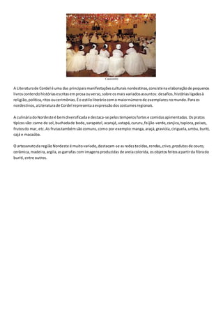 Candomblé
A Literaturade Cordel é uma das principaismanifestaçõesculturaisnordestinas,consistenaelaboraçãode pequenos
livroscontendohistóriasescritasemprosaouverso,sobre osmais variadosassuntos: desafios,históriasligadasà
religião,política,ritosoucerimônias.Éo estiloliteráriocomomaiornúmerode exemplaresnomundo.Paraos
nordestinos,aLiteraturade Cordel representaaexpressãodoscostumesregionais.
A culináriadoNordeste é bemdiversificadae destaca-se pelostemperosfortese comidasapimentadas.Ospratos
típicossão: carne de sol,buchadade bode,sarapatel,acarajé,vatapá,cururu,feijão-verde,canjica,tapioca,peixes,
frutosdo mar, etc.As frutastambémsãocomuns,como por exemplo:manga,araçá,graviola,ciriguela,umbu,buriti,
cajá e macaúba.
O artesanatoda regiãoNordeste é muitovariado,destacam-se asredestecidas,rendas,crivo,produtosde couro,
cerâmica,madeira,argila,asgarrafas com imagensproduzidas de areiacolorida,osobjetosfeitosapartirda fibrado
buriti,entre outros.
 