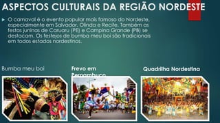 ASPECTOS CULTURAIS DA REGIÃO NORDESTE
 O carnaval é o evento popular mais famoso do Nordeste,
especialmente em Salvador, Olinda e Recife. Também as
festas juninas de Caruaru (PE) e Campina Grande (PB) se
destacam. Os festejos de bumba meu boi são tradicionais
em todos estados nordestinos.
Bumba meu boi Frevo em
Pernambuco
Quadrilha Nordestina
 