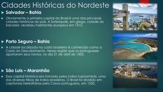 Cidades Históricas do Nordeste
 Salvador – Bahia
 Obviamente a primeira capital do Brasil é uma das principais
cidades históricas do país. A Soterópolis, em grego, cidade do
Salvador, recebeu habitantes europeus em 1510.
 Porto Seguro – Bahia
 A cidade localizada na costa brasileira é conhecida como a
Costa do Descobrimento. Nessa região que os portugueses
aportaram seus navios, no dia 21 de abril de 1500.
 São Luis – Maranhão
 Essa capital histórica era tomada pelos índios tupinambás, uma
das diversas tribos de índios brasileiros. O Brasil foi dividido em
capitanias hereditárias pela Coroa portuguesa, em 1535.
 