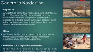 Geografia Nordestina
 Vegetação
 A vegetação Nordestina vai desde a Mata Atlântica no
litoral até a Mata dos Cocais no Meio Norte, com
ecossistemas como os manguezais, a caatinga, o
cerrado, as restingas, dentre outros, que possuem fauna
e flora exuberantes, diversas espécies endêmicas e
animais ameaçados de extinção.
 Clima
 semirárido (interior); tropical (sul da Bahia e centro do
Maranhão); litorâneo úmido (região litorânea) e
equatorial úmido (oeste do Maranhão).
 Problemas que a região Nordeste enfrenta
 O povo nordestino enfrentam a seca, más condições de
vida, e algumas famílias enfrentam a pobreza extrema.
 