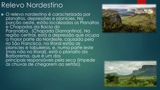Relevo Nordestino
 O relevo nordestino é caracterizado por
planaltos, depressões e planícies. Na
porção oeste, estão localizados os Planaltos
e Chapadas da Bacia do
Paranaíba (Chapada Diamantina), Na
região central, está a depressão que ocupa
a maior parte do Nordeste, causada pelo
rio São Francisco, no litoral estão as
planícies e tabuleiros, e, numa parte leste
(mas não no litoral), está o planalto da
Borborema, que é um dos
principais responsáveis pela seca (impede
as chuvas de chegarem ao sertão).
 