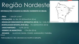 Região Nordeste
INFORMAÇÕES E DADOS DA REGIÃO NORDESTE DO BRASIL
- ÁREA: 1.554.291,6 KM²
- POPULAÇÃO: 56.186.190 (ESTIMATIVA 2014)
- DENSIDADE DEMOGRÁFICA (ESTIMATIVA 2014): 36,1 HAB./KM²
- MORTALIDADE INFANTIL (POR MIL): 19,4 (ESTIMATIVA 2013)
- ANALFABETISMO: 16,9% (2013)
- NÚMERO DE MUNICÍPIOS: 1794 (EM 2014)
- ESTADOS: ALAGOAS, BAHIA, CEARÁ, MARANHÃO, PARAÍBA,
PIAUÍ,
PERNAMBUCO, RIO GRANDE DO NORTE E SERGIPE.
 