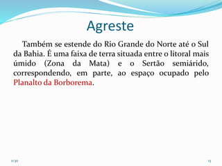 Agreste
Também se estende do Rio Grande do Norte até o Sul
da Bahia. É uma faixa de terra situada entre o litoral mais
úmido (Zona da Mata) e o Sertão semiárido,
correspondendo, em parte, ao espaço ocupado pelo
Planalto da Borborema.
11:30 13
 