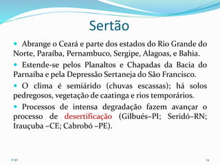 Sertão
 Abrange o Ceará e parte dos estados do Rio Grande do
Norte, Paraíba, Pernambuco, Sergipe, Alagoas, e Bahia.
 Estende-se pelos Planaltos e Chapadas da Bacia do
Parnaíba e pela Depressão Sertaneja do São Francisco.
 O clima é semiárido (chuvas escassas); há solos
pedregosos, vegetação de caatinga e rios temporários.
 Processos de intensa degradação fazem avançar o
processo de desertificação (Gilbués–PI; Seridó–RN;
Irauçuba –CE; Cabrobó –PE).
11:30 14
 