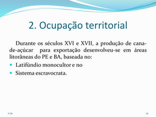 2. Ocupação territorial
Durante os séculos XVI e XVII, a produção de cana-
de-açúcar para exportação desenvolveu-se em áreas
litorâneas do PE e BA, baseada no:
 Latifúndio monocultor e no
 Sistema escravocrata.
11:30 19
 