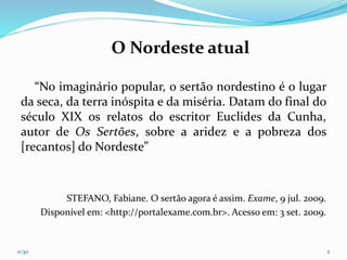 O Nordeste atual
“No imaginário popular, o sertão nordestino é o lugar
da seca, da terra inóspita e da miséria. Datam do final do
século XIX os relatos do escritor Euclides da Cunha,
autor de Os Sertões, sobre a aridez e a pobreza dos
[recantos] do Nordeste”
STEFANO, Fabiane. O sertão agora é assim. Exame, 9 jul. 2009.
Disponível em: <http://portalexame.com.br>. Acesso em: 3 set. 2009.
11:30 2
 