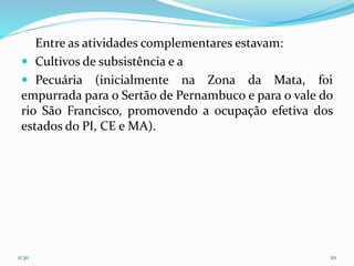 Entre as atividades complementares estavam:
 Cultivos de subsistência e a
 Pecuária (inicialmente na Zona da Mata, foi
empurrada para o Sertão de Pernambuco e para o vale do
rio São Francisco, promovendo a ocupação efetiva dos
estados do PI, CE e MA).
11:30 20
 