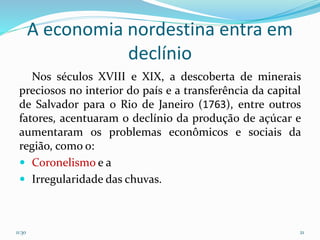 A economia nordestina entra em
declínio
Nos séculos XVIII e XIX, a descoberta de minerais
preciosos no interior do país e a transferência da capital
de Salvador para o Rio de Janeiro (1763), entre outros
fatores, acentuaram o declínio da produção de açúcar e
aumentaram os problemas econômicos e sociais da
região, como o:
 Coronelismo e a
 Irregularidade das chuvas.
11:30 21
 