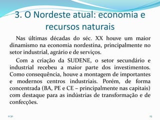 3. O Nordeste atual: economia e
recursos naturais
Nas últimas décadas do séc. XX houve um maior
dinamismo na economia nordestina, principalmente no
setor industrial, agrário e de serviços.
Com a criação da SUDENE, o setor secundário e
industrial recebeu a maior parte dos investimentos.
Como consequência, houve a montagem de importantes
e modernos centros industriais. Porém, de forma
concentrada (BA, PE e CE – principalmente nas capitais)
com destaque para as indústrias de transformação e de
confecções.
11:30 23
 