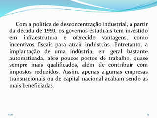 Com a política de desconcentração industrial, a partir
da década de 1990, os governos estaduais têm investido
em infraestrutura e oferecido vantagens, como
incentivos fiscais para atrair indústrias. Entretanto, a
implantação de uma indústria, em geral bastante
automatizada, abre poucos postos de trabalho, quase
sempre mais qualificados, além de contribuir com
impostos reduzidos. Assim, apenas algumas empresas
transnacionais ou de capital nacional acabam sendo as
mais beneficiadas.
11:30 24
 