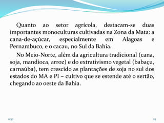 Quanto ao setor agrícola, destacam-se duas
importantes monoculturas cultivadas na Zona da Mata: a
cana-de-açúcar, especialmente em Alagoas e
Pernambuco, e o cacau, no Sul da Bahia.
No Meio-Norte, além da agricultura tradicional (cana,
soja, mandioca, arroz) e do extrativismo vegetal (babaçu,
carnaúba), tem crescido as plantações de soja no sul dos
estados do MA e PI – cultivo que se estende até o sertão,
chegando ao oeste da Bahia.
11:30 25
 