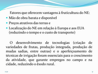 Fatores que oferecem vantagens à fruticultura do NE:
 Mão de obra barata e disponível
 Preços atrativos das terras e
 Localização do NE em relação à Europa e aos EUA
(reduzindo o tempo e o custo de transporte)
O desenvolvimento de tecnologias (criação de
variedades de frutas, produção integrada, produção de
mudas sadias, entre outras) e o aperfeiçoamento de
técnicas de irrigação foram essenciais para o crescimento
da atividade, que garante empregos no campo e na
cidade, reduzindo o êxodo rural.
11:30 31
 