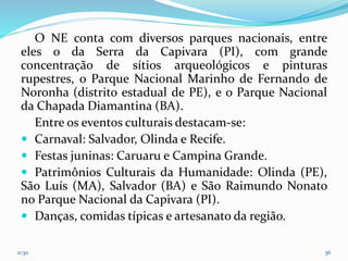 O NE conta com diversos parques nacionais, entre
eles o da Serra da Capivara (PI), com grande
concentração de sítios arqueológicos e pinturas
rupestres, o Parque Nacional Marinho de Fernando de
Noronha (distrito estadual de PE), e o Parque Nacional
da Chapada Diamantina (BA).
Entre os eventos culturais destacam-se:
 Carnaval: Salvador, Olinda e Recife.
 Festas juninas: Caruaru e Campina Grande.
 Patrimônios Culturais da Humanidade: Olinda (PE),
São Luís (MA), Salvador (BA) e São Raimundo Nonato
no Parque Nacional da Capivara (PI).
 Danças, comidas típicas e artesanato da região.
11:30 36
 