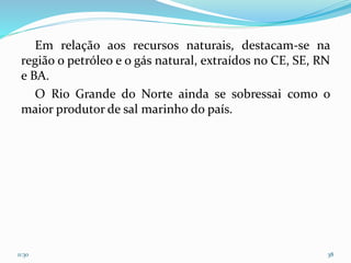Em relação aos recursos naturais, destacam-se na
região o petróleo e o gás natural, extraídos no CE, SE, RN
e BA.
O Rio Grande do Norte ainda se sobressai como o
maior produtor de sal marinho do país.
11:30 38
 
