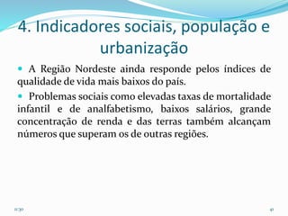 4. Indicadores sociais, população e
urbanização
 A Região Nordeste ainda responde pelos índices de
qualidade de vida mais baixos do país.
 Problemas sociais como elevadas taxas de mortalidade
infantil e de analfabetismo, baixos salários, grande
concentração de renda e das terras também alcançam
números que superam os de outras regiões.
11:30 41
 