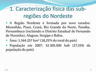 1. Caracterização física das sub-
regiões do Nordeste
 A Região Nordeste é formada por nove estados:
Maranhão, Piauí, Ceará, Rio Grande do Norte, Paraíba,
Pernambuco (incluindo o Distrito Estadual de Fernando
de Noronha), Alagoas, Sergipe e Bahia.
 Área: 1.544.257 km² (18,25% do total do país)
 População em 2007: 52.305.000 hab (27,55% da
população do país).
11:30 8
 