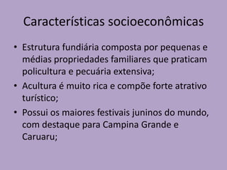 Características socioeconômicas
• Estrutura fundiária composta por pequenas e
médias propriedades familiares que praticam
policultura e pecuária extensiva;
• Acultura é muito rica e compõe forte atrativo
turístico;
• Possui os maiores festivais juninos do mundo,
com destaque para Campina Grande e
Caruaru;