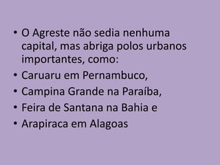 • O Agreste não sedia nenhuma
capital, mas abriga polos urbanos
importantes, como:
• Caruaru em Pernambuco,
• Campina Grande na Paraíba,
• Feira de Santana na Bahia e
• Arapiraca em Alagoas