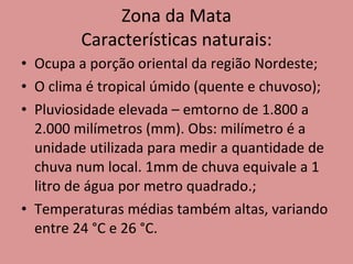 Zona da Mata Características naturais: Ocupa a porção oriental da região Nordeste; O clima é tropical úmido (quente e chuvoso); Pluviosidade elevada – emtorno de 1.800 a 2.000 milímetros (mm). Obs: milímetro é a unidade utilizada para medir a quantidade de chuva num local. 1mm de chuva equivale a 1 litro de água por metro quadrado.; Temperaturas médias também altas, variando entre 24 °C e 26 °C. 