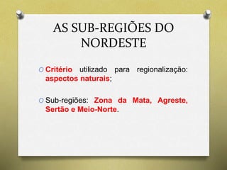 AS SUB-REGIÕES DO 
NORDESTE 
O Critério utilizado para regionalização: 
aspectos naturais; 
O Sub-regiões: Zona da Mata, Agreste, 
Sertão e Meio-Norte. 
 
