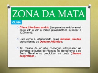 ZONA DA MATA 
CLIMA 
O Clima Litorâneo úmido (temperatura média anual 
entre 24º e 26º e índice pluviométrico superior a 
1200 mm); 
O Este clima é influenciado pelas massas úmidas 
provenientes do Oceano Atlântico; 
O Tal massa de ar não consegue ultrapassar as 
elevadas altitudes do Planalto da Borborema e da 
Serra Geral e se precipitam na costa (chuvas 
orográficas). 
 