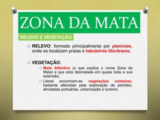 ZONA DA MATA 
RELEVO E VEGETAÇÃO 
O RELEVO: formado principalmente por planícies, 
onde se localizam praias e tabuleiros litorâneos; 
O VEGETAÇÃO: 
O Mata Atlântica (o que explica o nome Zona da 
Mata) e que esta desmatada em quase toda a sua 
extensão; 
O Litoral encontram-se vegetações costeiras, 
bastante alteradas pela exploração de petróleo, 
atividades portuárias, urbanização e turismo. 
 