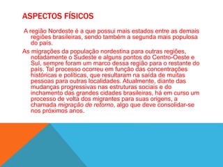 ASPECTOS FÍSICOS
A região Nordeste é a que possui mais estados entre as demais
regiões brasileiras, sendo também a segunda mais populosa
do país.
As migrações da população nordestina para outras regiões,
notadamente o Sudeste e alguns pontos do Centro-Oeste e
Sul, sempre foram um marco dessa região para o restante do
país. Tal processo ocorreu em função das concentrações
históricas e políticas, que resultaram na saída de muitas
pessoas para outras localidades. Atualmente, diante das
mudanças progressivas nas estruturas sociais e do
inchamento das grandes cidades brasileiras, há em curso um
processo de volta dos migrantes para suas origens, a
chamada migração de retorno, algo que deve consolidar-se
nos próximos anos.
 