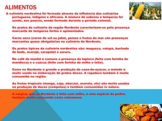 ALIMENTOS
A culinária nordestina foi formada através da influência das culinárias
portuguesa, indígena e africana. A mistura de sabores e temperos foi
sendo, aos poucos, sendo formado durante o período colonial.
Os pratos da culinária da região Nordeste caracterizam-se pela presença
marcante de temperos fortes e apimentados.
Carne seca (carne de sol ou jabá), peixes e frutos do mar são presenças
marcantes quase obrigatórias na culinária do Nordeste.
Os pratos típicos da culinária nordestina são: moqueca, vatapá, buchada
de bode, acarajé, sarapatel e sururu.
No café da manhã é comuns a presença da tapioca (feita com farinha de
mandioca) e o cuzcuz (feito com farinha de milho e leite).
Como no Nordeste é grande a produção de cana-de-açúcar, o melado é
muito usado na elaboração de pratos doces. A rapadura também é muito
consumida na região.
As frutas tropicais (manga, caju, abacaxi, acerola, etc) são muito usadas
na produção de doces (compotas) e também consumidas in natura.
A canjica, que no Nordeste é feita com milho, é uma espécie de pudim,
também muito consumida como sobremesa
 