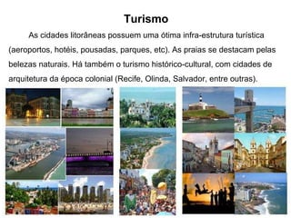 Turismo As cidades litorâneas possuem uma ótima infra-estrutura turística (aeroportos, hotéis, pousadas, parques, etc). As praias se destacam pelas belezas naturais. Há também o turismo histórico-cultural, com cidades de arquitetura da época colonial (Recife, Olinda, Salvador, entre outras).  