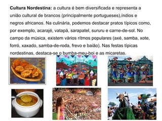 Cultura Nordestina:  a cultura é bem diversificada e representa a união cultural de brancos (principalmente portugueses),índios e negros africanos. Na culinária, podemos destacar pratos típicos como, por exemplo, acarajé, vatapá, sarapatel, sururu e carne-de-sol. No campo da música, existem vários rítmos populares (axé, samba, xote, forró, xaxado, samba-de-roda, frevo e baião). Nas festas típicas nordestinas, destaca-se o bumba-meu-boi e as micaretas.  