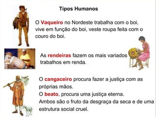 O  Vaqueiro  no Nordeste trabalha com o boi, vive em função do boi, veste roupa feita com o couro do boi.  As  rendeiras  fazem os mais variados trabalhos em renda.  O  cangaceiro  procura fazer a justiça com as próprias mãos.  O  beato , procura uma justiça eterna.  Ambos são o fruto da desgraça da seca e de uma estrutura social cruel. Tipos Humanos 