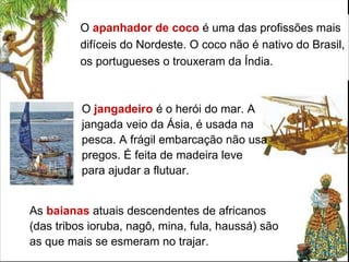 O  apanhador de coco  é uma das profissões mais difíceis do Nordeste. O coco não é nativo do Brasil, os portugueses o trouxeram da Índia.  As  baianas  atuais descendentes de africanos (das tribos ioruba, nagô, mina, fula, haussá) são as que mais se esmeram no trajar. O  jangadeiro  é o herói do mar. A jangada veio da Ásia, é usada na pesca. A frágil embarcação não usa pregos. É feita de madeira leve para ajudar a flutuar.  