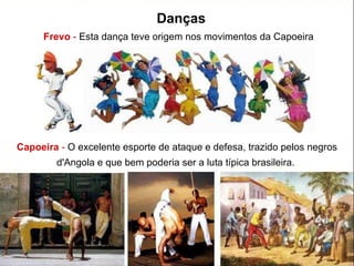 Frevo  -  Esta dança teve origem nos movimentos da Capoeira  Capoeira   -  O excelente esporte de ataque e defesa, trazido pelos negros d'Angola e que bem poderia ser a luta típica brasileira.  Danças 