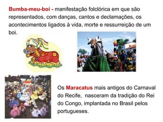 Bumba-meu-boi -  manifestação folclórica em que são representados, com danças, cantos e declamações, os acontecimentos ligados à vida, morte e ressurreição de um boi.  Os  Maracatus  mais antigos do Carnaval do Recife,  nasceram da tradição do Rei do Congo, implantada no Brasil pelos portugueses.  