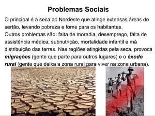 Problemas Sociais   O principal é a seca do Nordeste que atinge extensas áreas do sertão, levando pobreza e fome para os habitantes. Outros problemas   são: falta de moradia, desemprego, falta de assistência médica, subnutrição, mortalidade infantil e má distribuição das terras. Nas regiões atingidas pela seca, provoca  migrações  (gente que parte para outros lugares) e o  êxodo rural  (gente que deixa a zona rural para viver na zona urbana).  