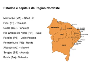 Estados e capitais da Região Nordeste Maranhão (MA) – São Luís Piauí (PI) - Teresina Ceará (CE) - Fortaleza Rio Grande do Norte (RN) - Natal Paraíba (PB) – João Pessoa Pernambuco (PE) - Recife Alagoas (AL) - Maceió Sergipe (SE) - Aracaju Bahia (BA) - Salvador 