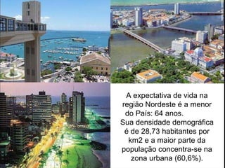 A expectativa de vida na região Nordeste é a menor do País: 64 anos.  Sua densidade demográfica é de 28,73 habitantes por km2 e a maior parte da população concentra-se na zona urbana (60,6%). 