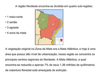 A região Nordeste encontra-se dividida em quatro sub-regiões:  1 meio-norte  2 sertão 3 agreste  4 zona da mata A vegetação original na Zona da Mata era a Mata Atlântica, e hoje é uma área que possui alto nível de urbanização; nessa região se concentra os principais centros regionais do Nordeste. A Mata Atlântica, a qual encontra-se reduzida a apenas 7% de seus 1,36 milhões de quilômetros de cobertura florestal está ameaçada de extinção. 